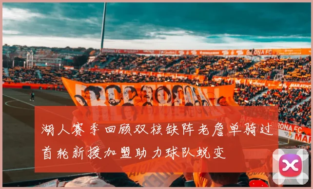 湖人赛季回顾双核缺阵老詹单骑过首轮新援加盟助力球队蜕变