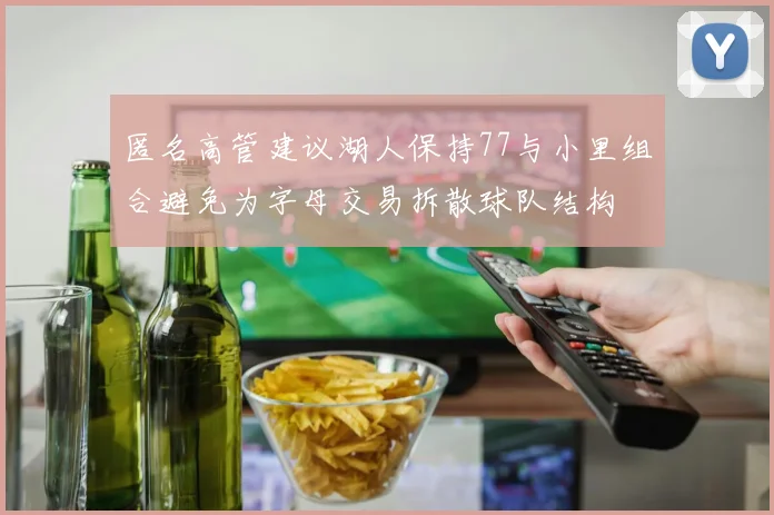 匿名高管建议湖人保持77与小里组合避免为字母交易拆散球队结构