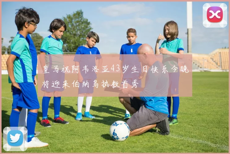 皇马祝阿韦洛亚43岁生日快乐今晚将迎来伯纳乌执教首秀