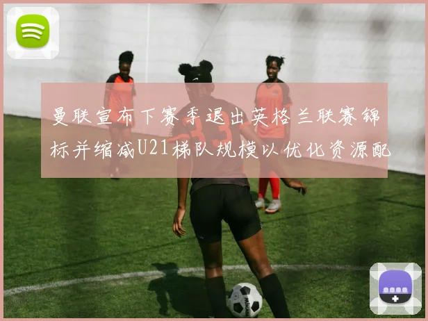 曼联宣布下赛季退出英格兰联赛锦标并缩减U21梯队规模以优化资源配置