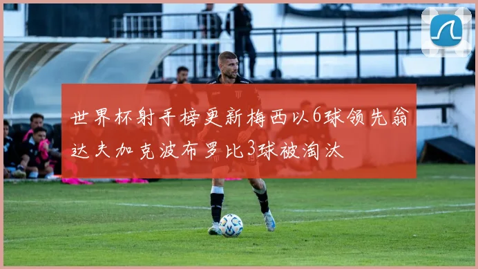 世界杯射手榜更新梅西以6球领先翁达夫加克波布罗比3球被淘汰