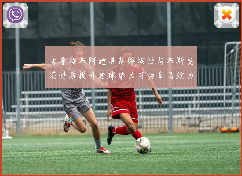 吉鲁称布阿迪具备维埃拉与布斯克茨特质提升进球能力可为皇马效力