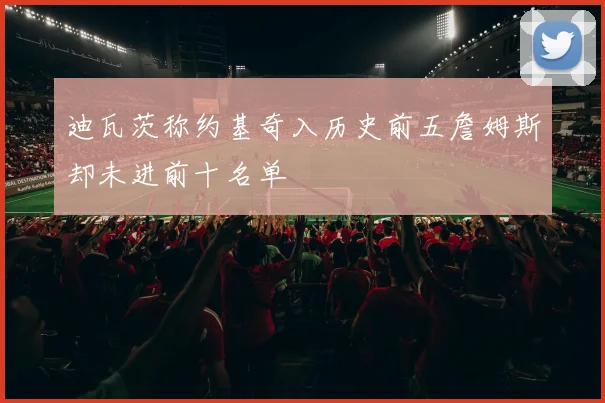 迪瓦茨称约基奇入历史前五詹姆斯却未进前十名单