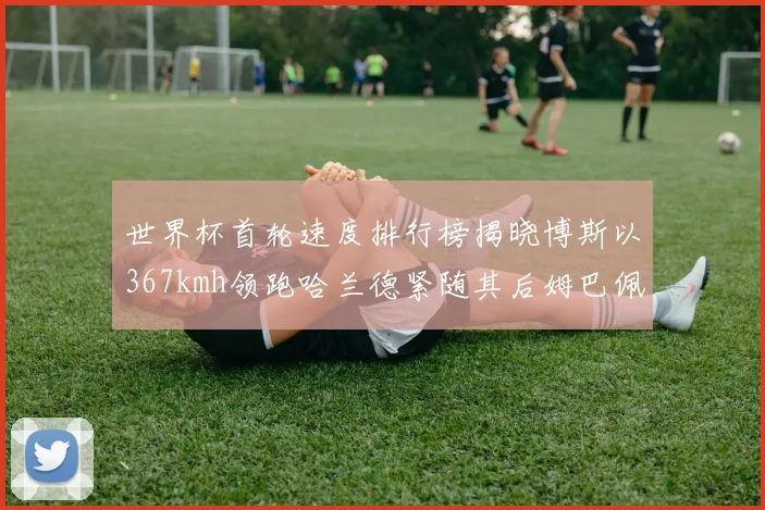 世界杯首轮速度排行榜揭晓博斯以367kmh领跑哈兰德紧随其后姆巴佩位列第九