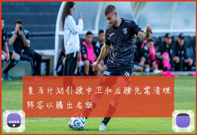 皇马计划引援中卫和后腰先需清理阵容以腾出名额