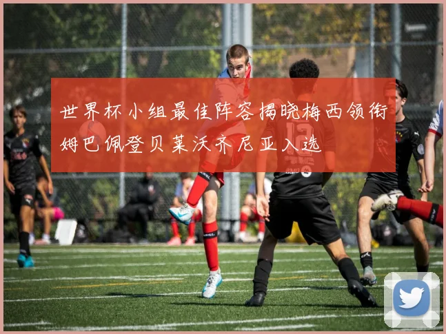 世界杯小组最佳阵容揭晓梅西领衔姆巴佩登贝莱沃齐尼亚入选