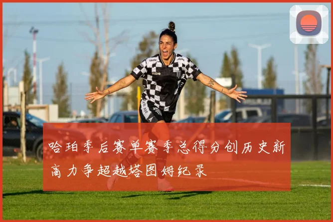 哈珀季后赛单赛季总得分创历史新高力争超越塔图姆纪录