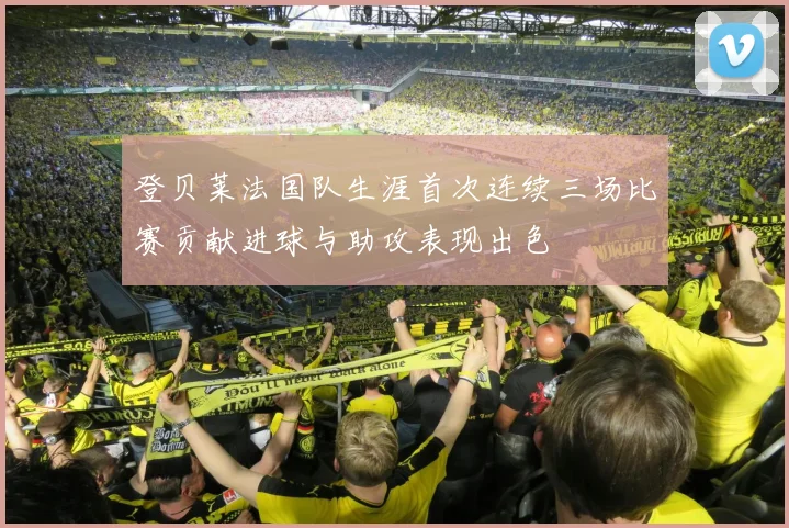 登贝莱法国队生涯首次连续三场比赛贡献进球与助攻表现出色