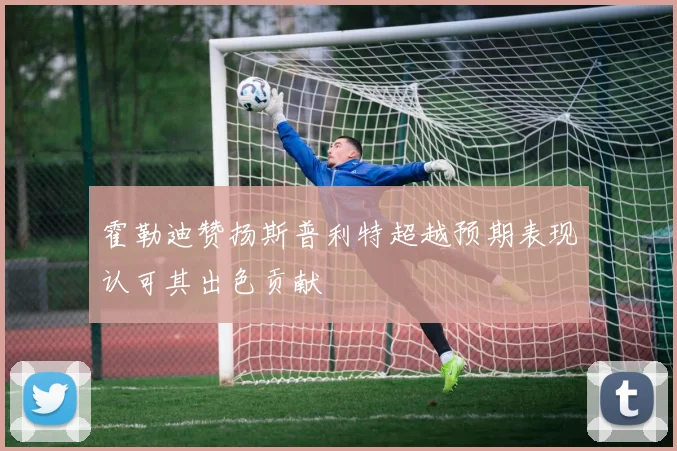 霍勒迪赞扬斯普利特超越预期表现认可其出色贡献