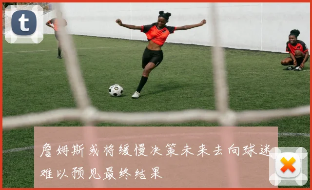 詹姆斯或将缓慢决策未来去向球迷难以预见最终结果