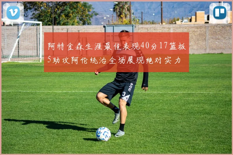 阿特金森生涯最佳表现40分17篮板5助攻阿伦统治全场展现绝对实力