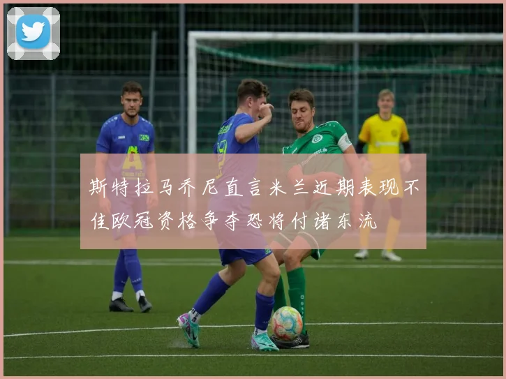 斯特拉马乔尼直言米兰近期表现不佳欧冠资格争夺恐将付诸东流