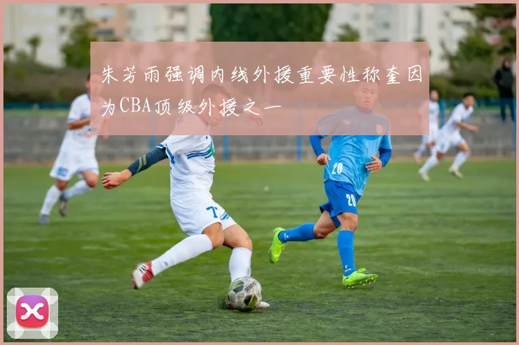 朱芳雨强调内线外援重要性称奎因为CBA顶级外援之一