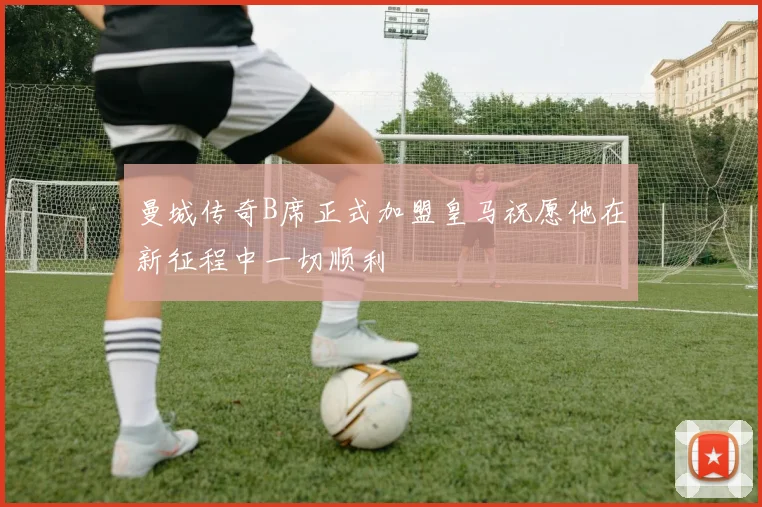 曼城传奇B席正式加盟皇马祝愿他在新征程中一切顺利